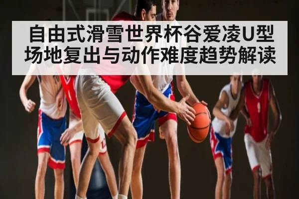 自由式滑雪世界杯谷爱凌U型场地复出与动作难度趋势解读