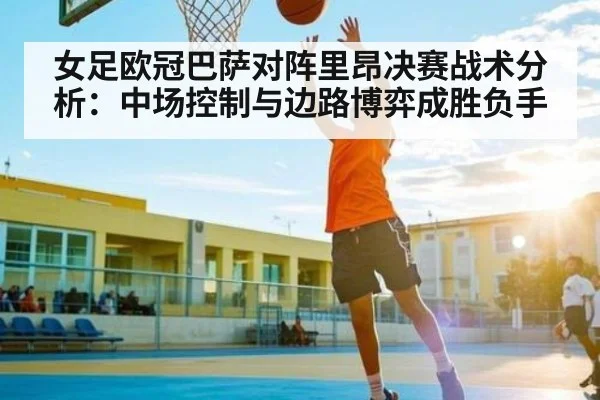 女足欧冠巴萨对阵里昂决赛战术分析：中场控制与边路博弈成胜负手