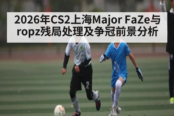 2026年CS2上海Major FaZe与ropz残局处理及争冠前景分析